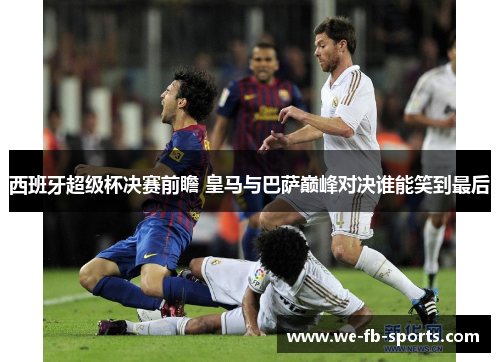 西班牙超级杯决赛前瞻 皇马与巴萨巅峰对决谁能笑到最后