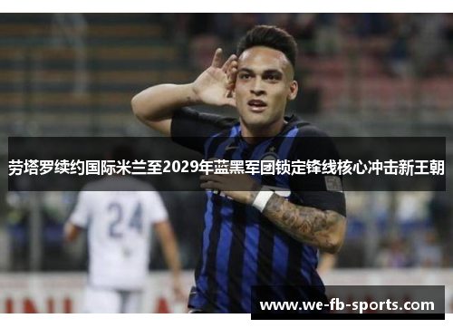 劳塔罗续约国际米兰至2029年蓝黑军团锁定锋线核心冲击新王朝 劳塔罗续约国际米兰至2029年蓝黑军团锁定锋线核心冲击新王朝