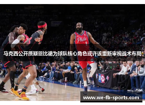 马克西公开质疑恩比德为球队核心角色或许该重新审视战术布局